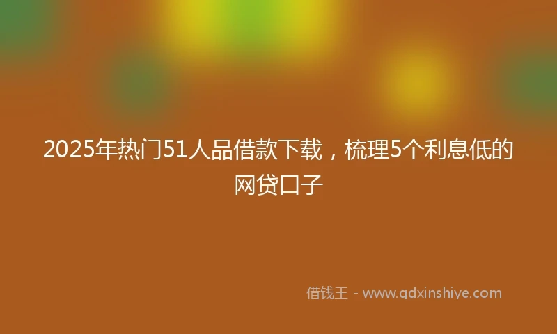 2025年热门51人品借款下载,梳理5个利息低的网贷口子