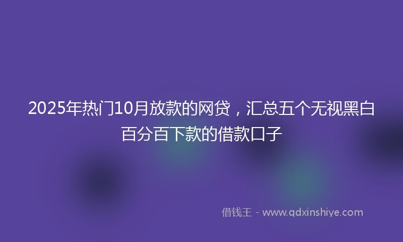 2025年热门10月放款的网贷，汇总五个无视黑白百分百下款的借款口子