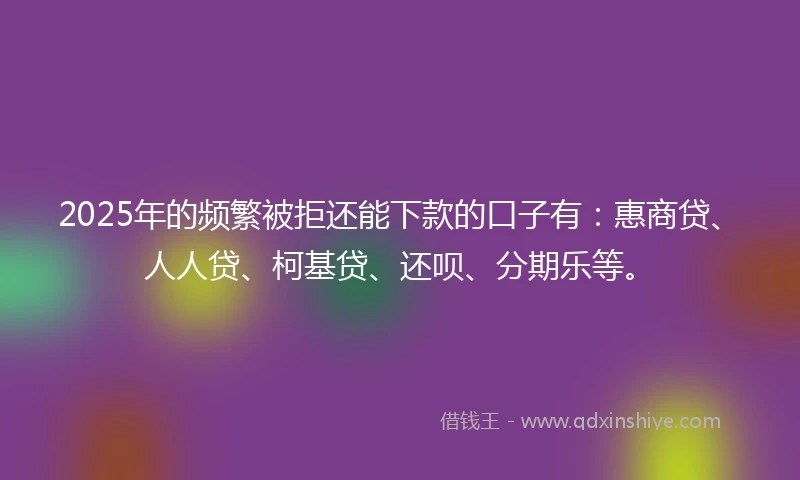 2025年的频繁被拒还能下款的口子有：惠商贷、人人贷、柯基贷、还呗、分期乐等。