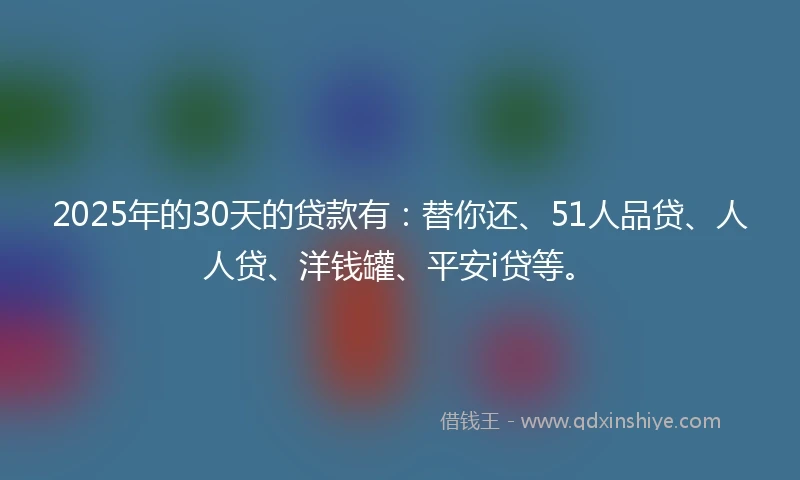 2025年的30天的贷款有：替你还、51人品贷、人人贷、洋钱罐、平安i贷等。
