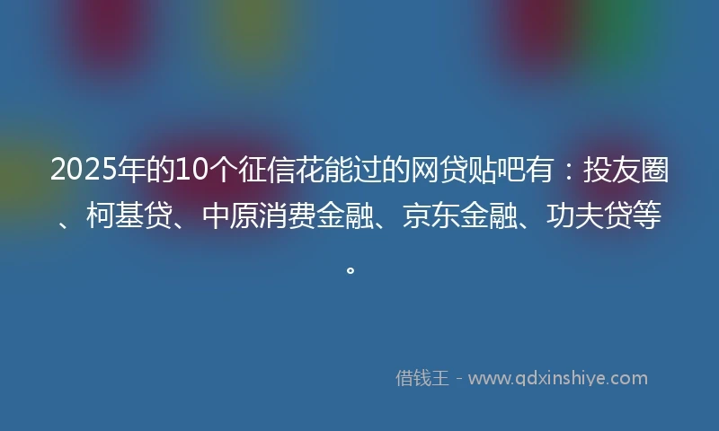 2025年的10个征信花能过的网贷贴吧有：投友圈、柯基贷、中原消费金融、京东金融、功夫贷等。