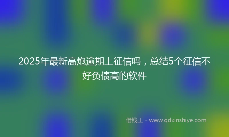 2025年最新高炮逾期上征信吗，总结5个征信不好负债高的软件
