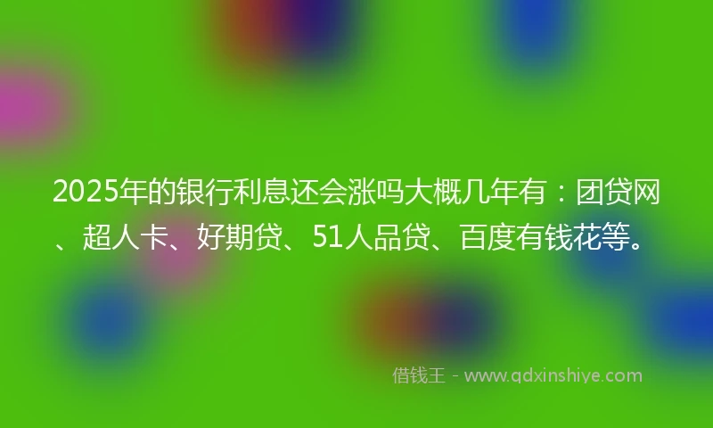 2025年的银行利息还会涨吗大概几年有：团贷网、超人卡、好期贷、51人品贷、百度有钱花等。