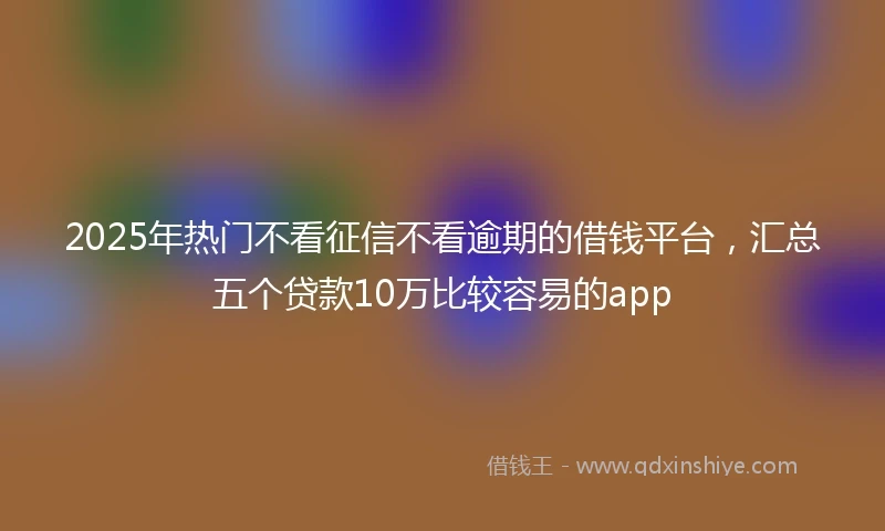 2025年热门不看征信不看逾期的借钱平台,汇总五个贷款10万比较容易的app