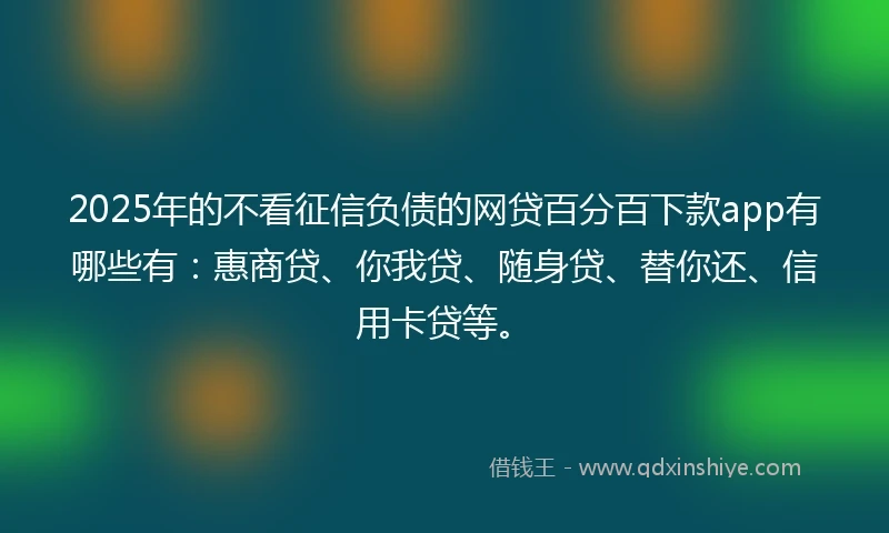 2025年的不看征信负债的网贷百分百下款app有哪些有:惠商贷、你我贷、随身贷、替你还、信用卡贷等。