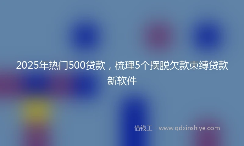 2025年热门500贷款，梳理5个摆脱欠款束缚贷款新软件
