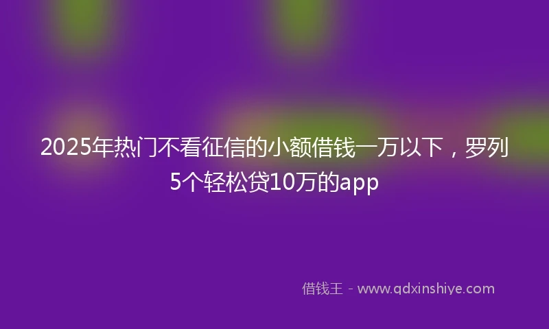 2025年热门不看征信的小额借钱一万以下，罗列5个轻松贷10万的app