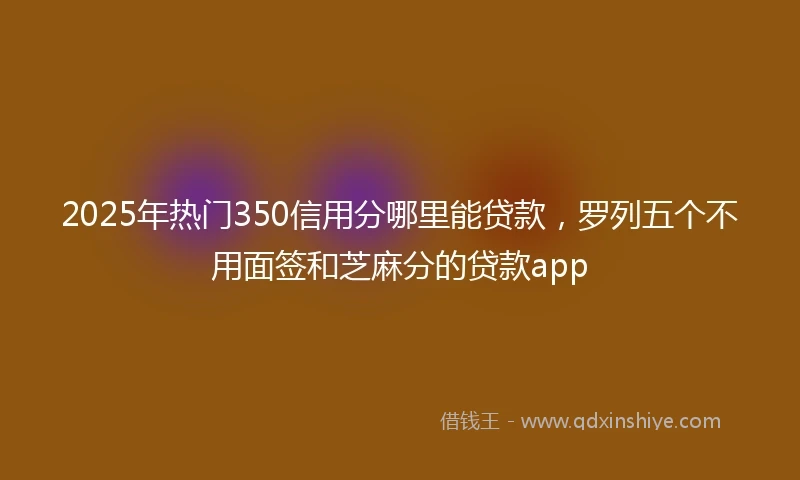 2025年热门350信用分哪里能贷款，罗列五个不用面签和芝麻分的贷款app