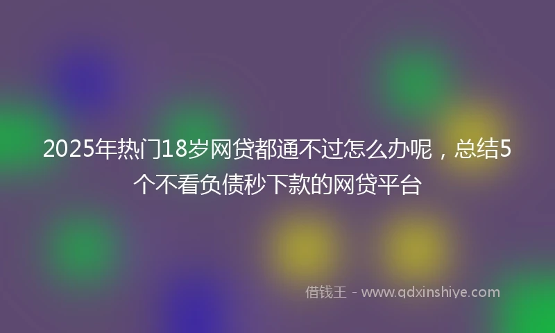 2025年热门18岁网贷都通不过怎么办呢，总结5个不看负债秒下款的网贷平台