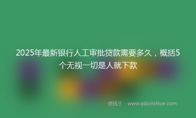 2025年最新银行人工审批贷款需要多久，概括5个无视一切是人就下款