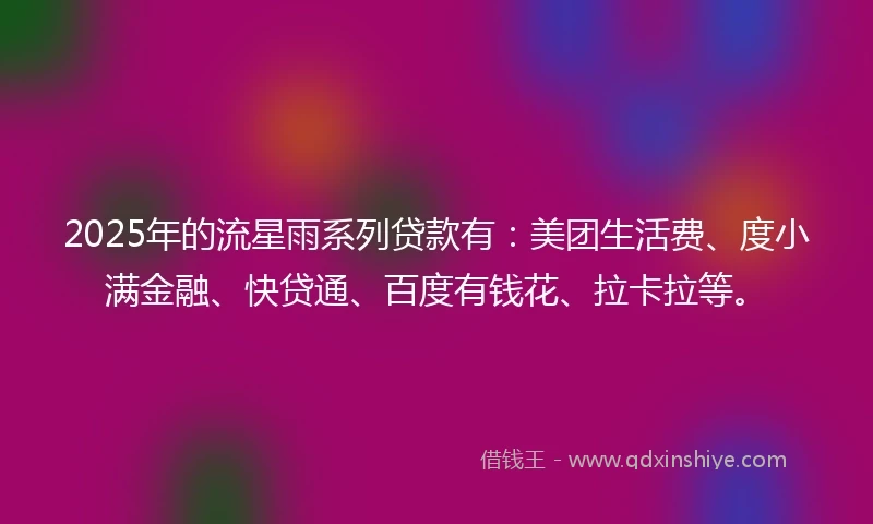 2025年的流星雨系列贷款有：美团生活费、度小满金融、快贷通、百度有钱花、拉卡拉等。
