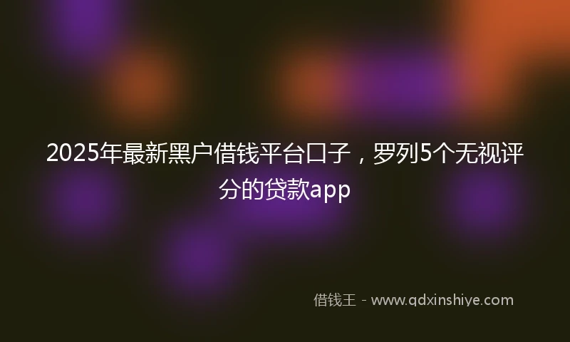 2025年最新黑户借钱平台口子，罗列5个无视评分的贷款app