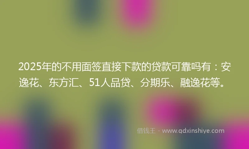 2025年的不用面签直接下款的贷款可靠吗有：安逸花、东方汇、51人品贷、分期乐、融逸花等。