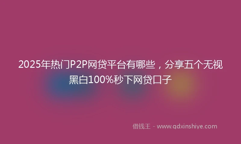 2025年热门P2P网贷平台有哪些，分享五个无视黑白100%秒下网贷口子