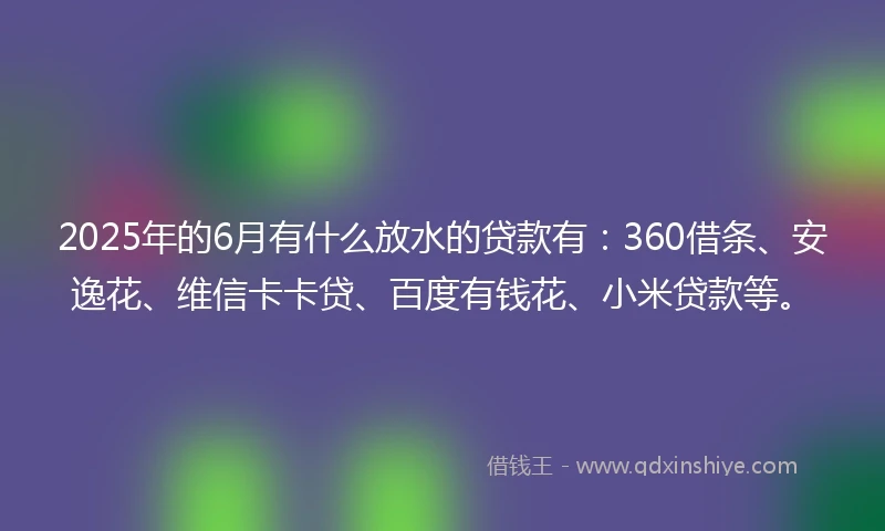 2025年的6月有什么放水的贷款有:360借条、安逸花、维信卡卡贷、百度有钱花、小米贷款等。