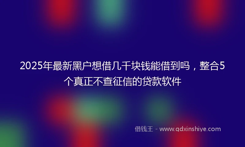 2025年最新黑户想借几千块钱能借到吗，整合5个真正不查征信的贷款软件