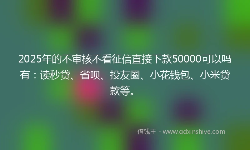2025年的不审核不看征信直接下款50000可以吗有:读秒贷、省呗、投友圈、小花钱包、小米贷款等。