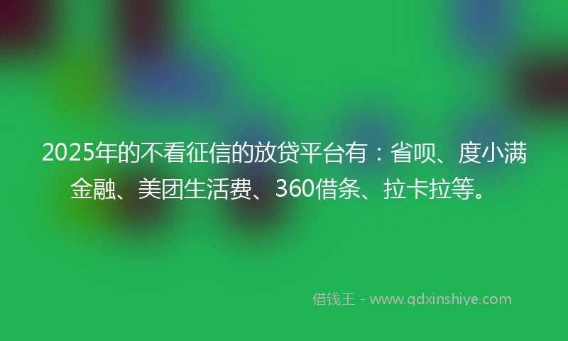 2025年的不看征信的放贷平台有：省呗、度小满金融、美团生活费、360借条、拉卡拉等。