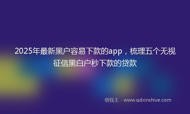 2025年最新黑户容易下款的app，梳理五个无视征信黑白户秒下款的贷款