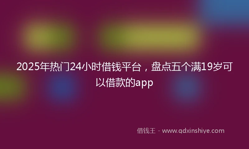 2025年热门24小时借钱平台，盘点五个满19岁可以借款的app