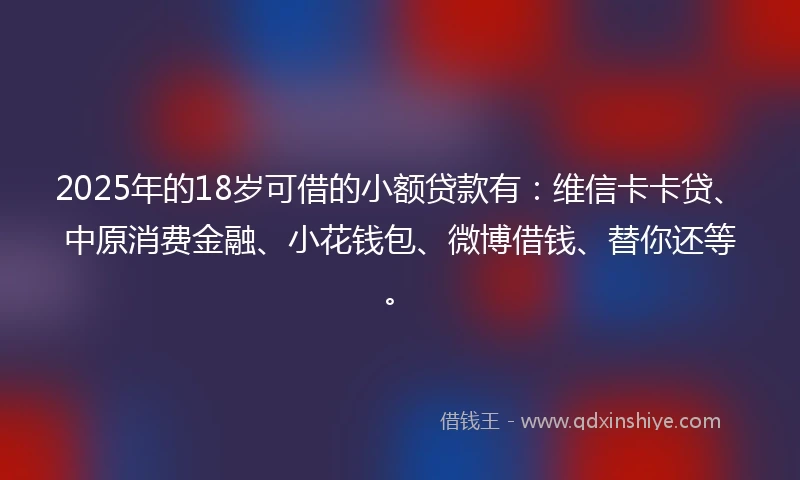 2025年的18岁可借的小额贷款有：维信卡卡贷、中原消费金融、小花钱包、微博借钱、替你还等。