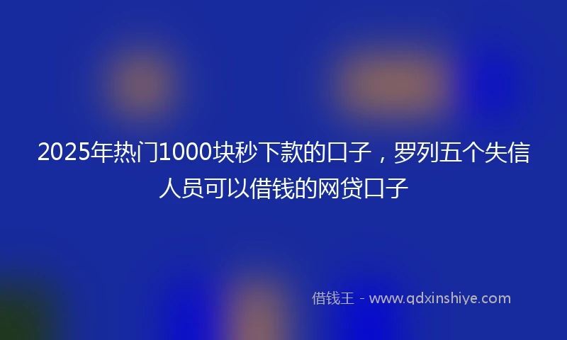 2025年热门1000块秒下款的口子，罗列五个失信人员可以借钱的网贷口子
