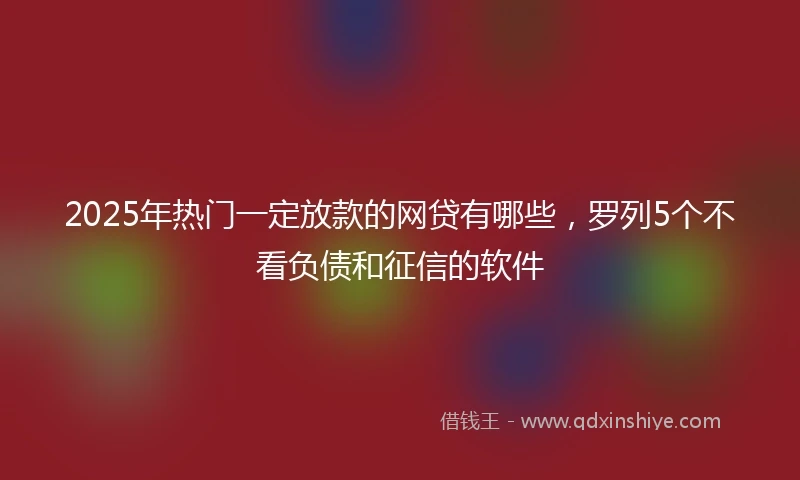 2025年热门一定放款的网贷有哪些，罗列5个不看负债和征信的软件