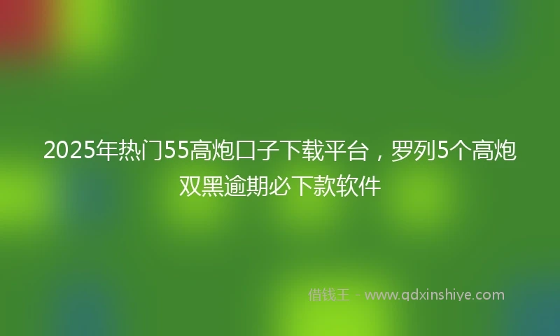 2025年热门55高炮口子下载平台，罗列5个高炮双黑逾期必下款软件