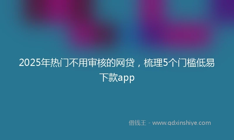 2025年热门不用审核的网贷，梳理5个门槛低易下款app