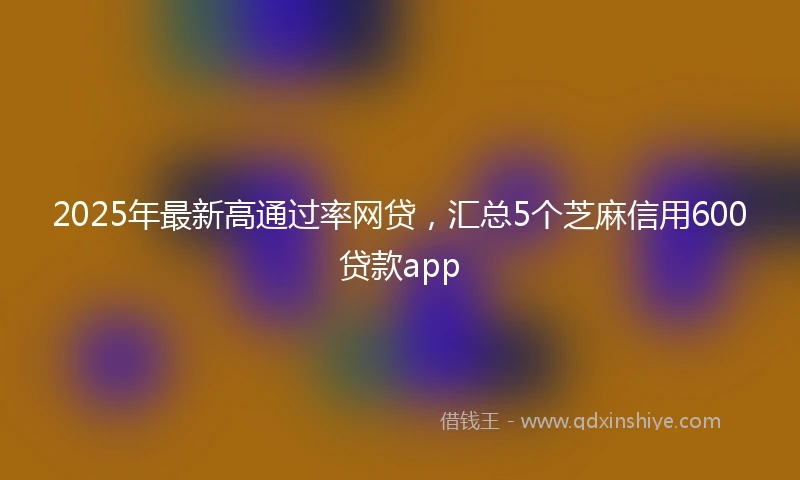 2025年最新高通过率网贷，汇总5个芝麻信用600贷款app
