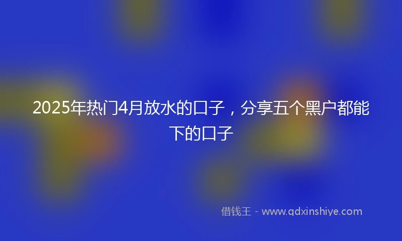 2025年热门4月放水的口子,分享五个黑户都能下的口子