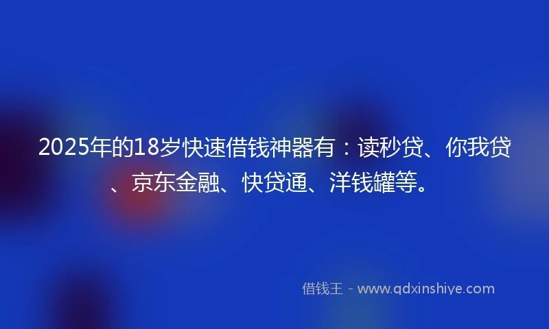 2025年的18岁快速借钱神器有：读秒贷、你我贷、京东金融、快贷通、洋钱罐等。