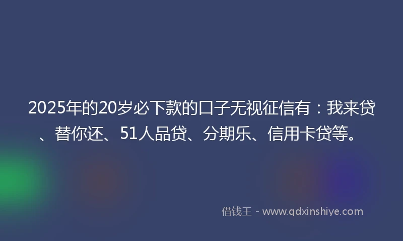 2025年的20岁必下款的口子无视征信有：我来贷、替你还、51人品贷、分期乐、信用卡贷等。