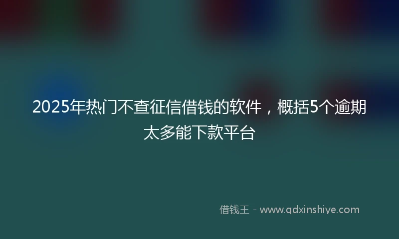 2025年热门不查征信借钱的软件，概括5个逾期太多能下款平台