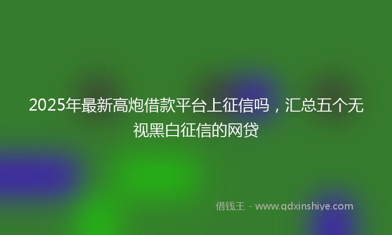 2025年最新高炮借款平台上征信吗，汇总五个无视黑白征信的网贷