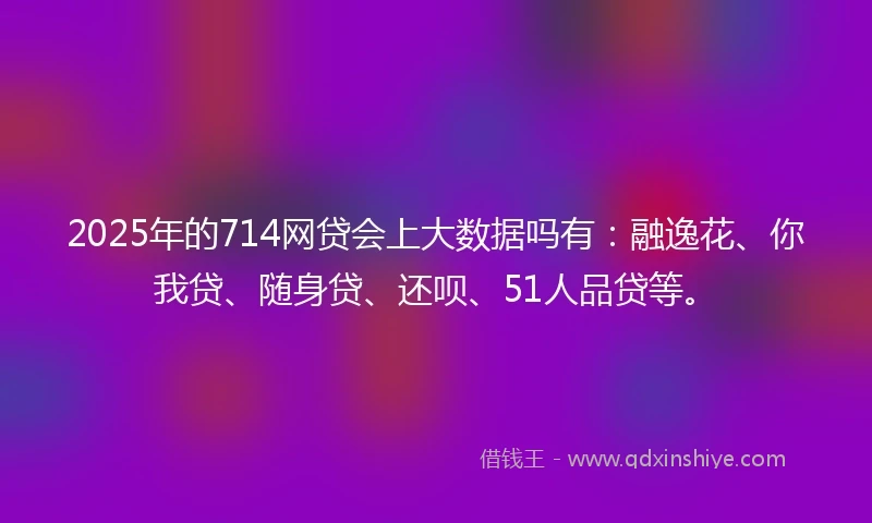 2025年的714网贷会上大数据吗有：融逸花、你我贷、随身贷、还呗、51人品贷等。