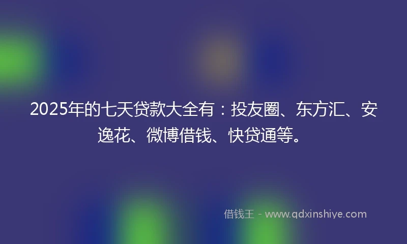 2025年的七天贷款大全有：投友圈、东方汇、安逸花、微博借钱、快贷通等。