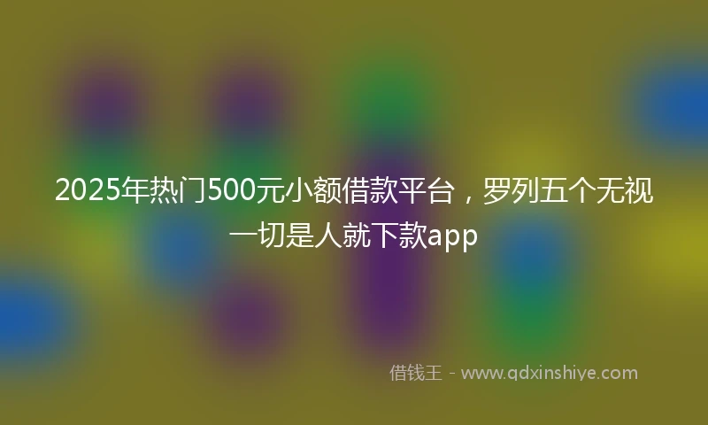 2025年热门500元小额借款平台，罗列五个无视一切是人就下款app