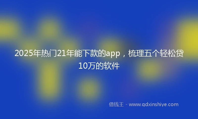 2025年热门21年能下款的app，梳理五个轻松贷10万的软件