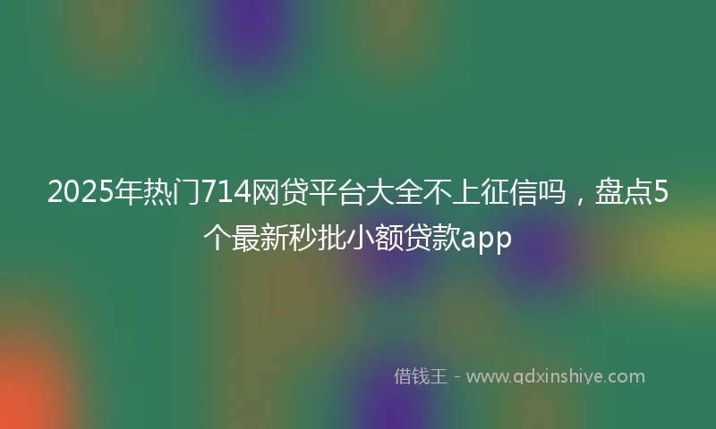 2025年热门714网贷平台大全不上征信吗，盘点5个最新秒批小额贷款app