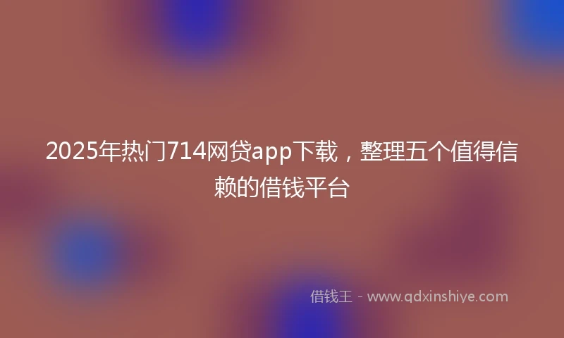 2025年热门714网贷app下载，整理五个值得信赖的借钱平台