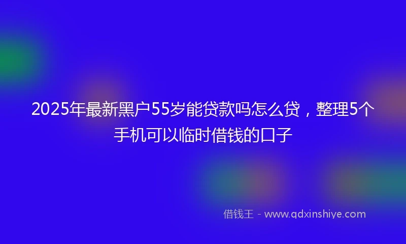 2025年最新黑户55岁能贷款吗怎么贷,整理5个手机可以临时借钱的口子