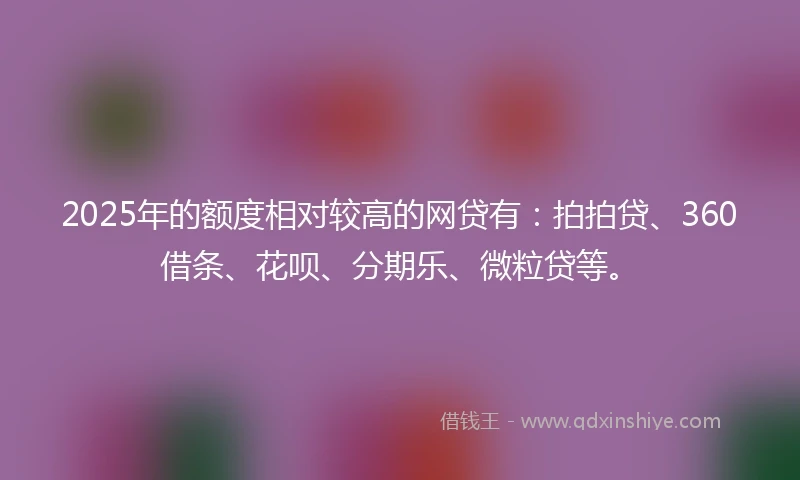 2025年的额度相对较高的网贷有：拍拍贷、360借条、花呗、分期乐、微粒贷等。