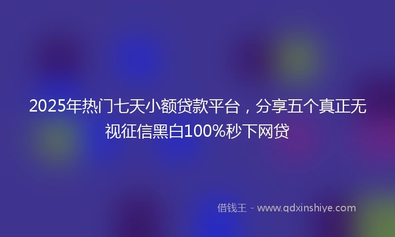 2025年热门七天小额贷款平台，分享五个真正无视征信黑白100%秒下网贷