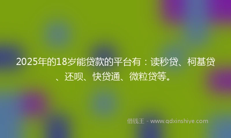 2025年的18岁能贷款的平台有：读秒贷、柯基贷、还呗、快贷通、微粒贷等。