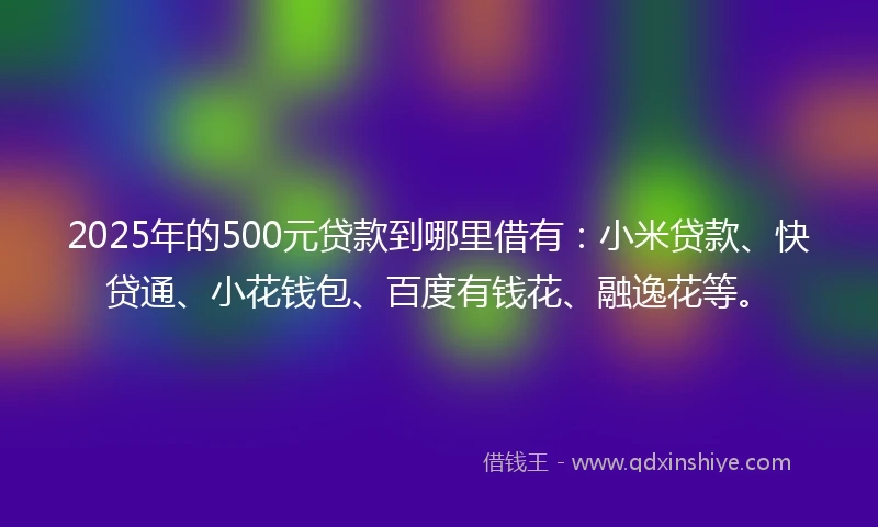 2025年的500元贷款到哪里借有：小米贷款、快贷通、小花钱包、百度有钱花、融逸花等。