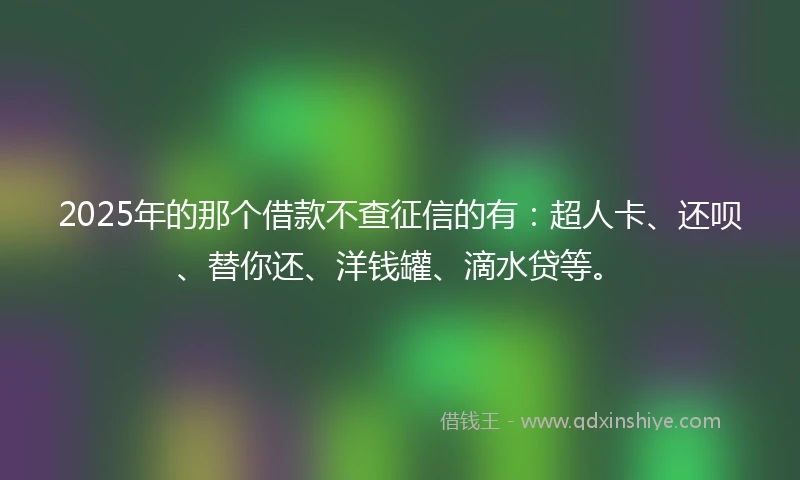 2025年的那个借款不查征信的有：超人卡、还呗、替你还、洋钱罐、滴水贷等。