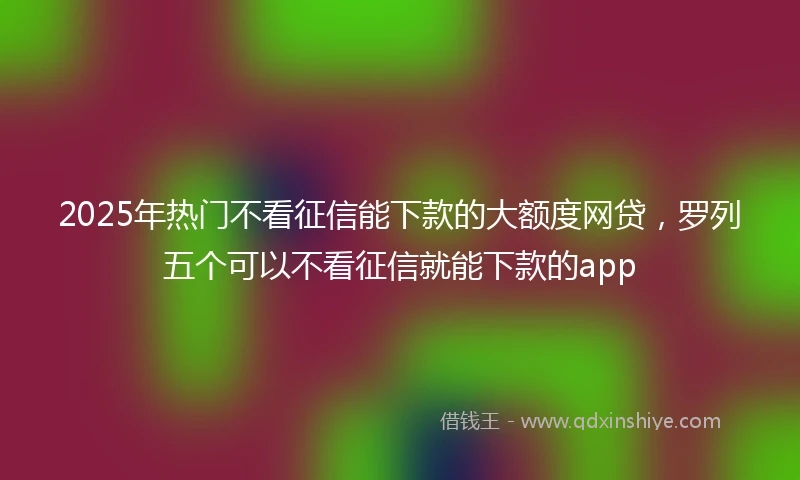 2025年热门不看征信能下款的大额度网贷，罗列五个可以不看征信就能下款的app