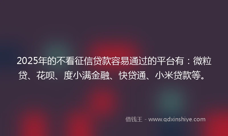 2025年的不看征信贷款容易通过的平台有：微粒贷、花呗、度小满金融、快贷通、小米贷款等。