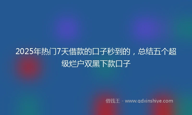 2025年热门7天借款的口子秒到的，总结五个超级烂户双黑下款口子